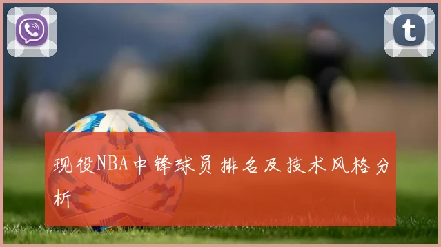 现役NBA中锋球员排名及技术风格分析