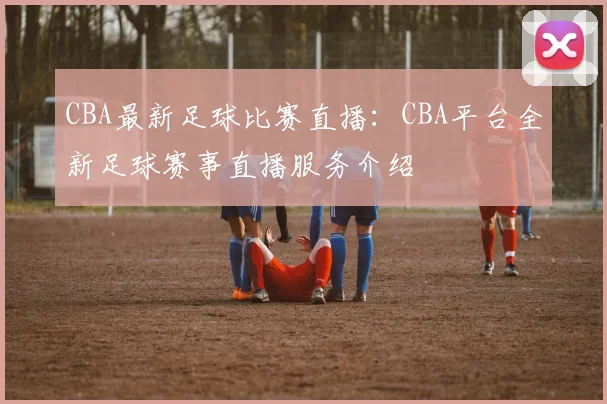 CBA最新足球比赛直播：CBA平台全新足球赛事直播服务介绍