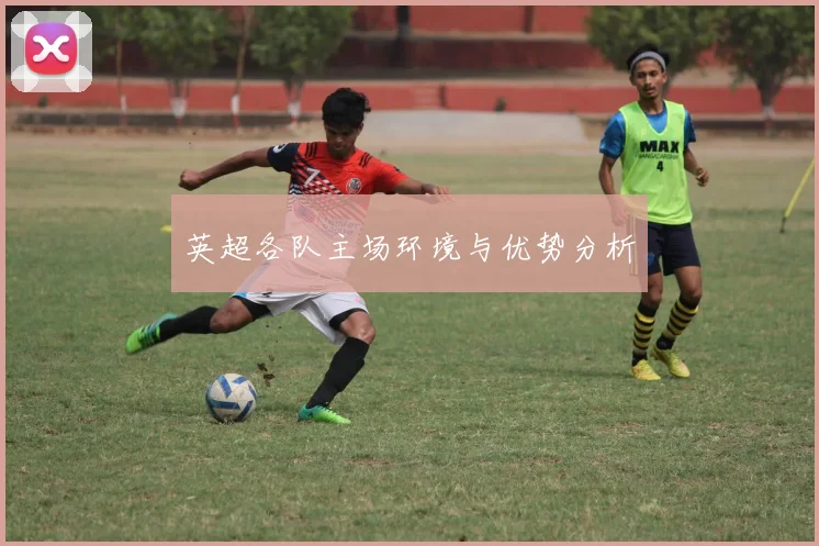 英超各队主场环境与优势分析