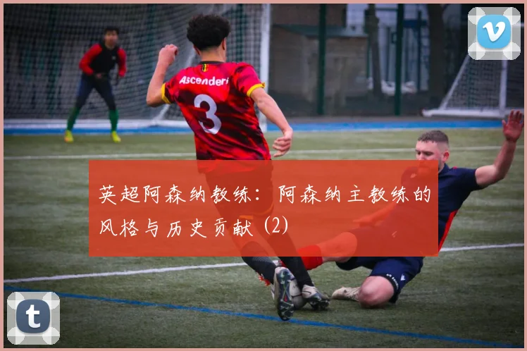 英超阿森纳教练：阿森纳主教练的风格与历史贡献 (2)