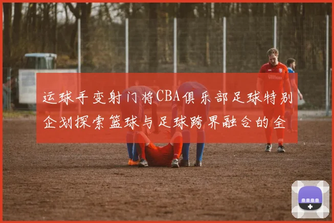 运球手变射门将CBA俱乐部足球特别企划探索篮球与足球跨界融合的全新可能
